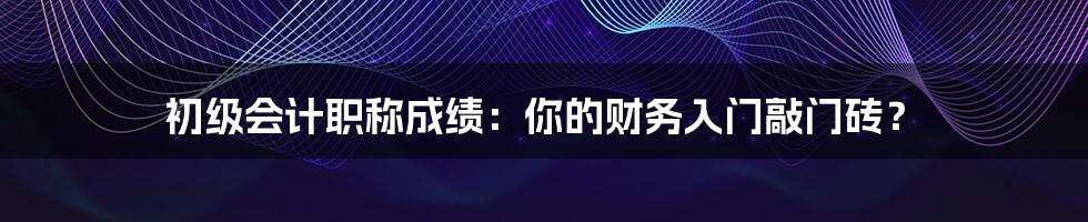 初级会计职称成绩:你的财务入门敲门砖?