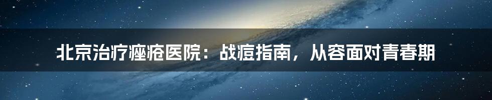 北京治疗痤疮医院：战痘指南，从容面对青春期