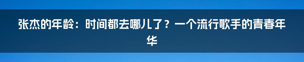 张杰的年龄：时间都去哪儿了？一个流行歌手的青春年华