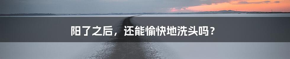 阳了之后，还能愉快地洗头吗？