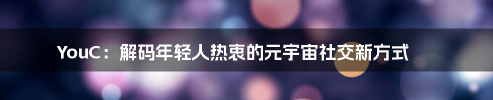 YouC：解码年轻人热衷的元宇宙社交新方式