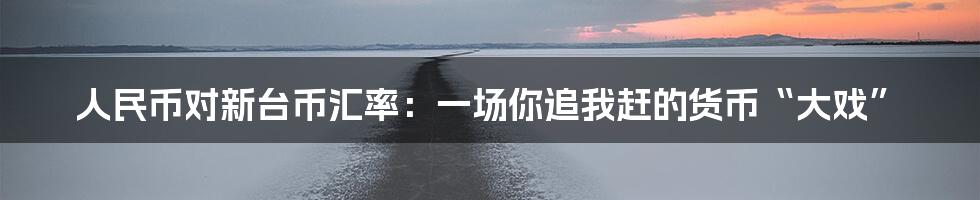 人民币对新台币汇率：一场你追我赶的货币“大戏”