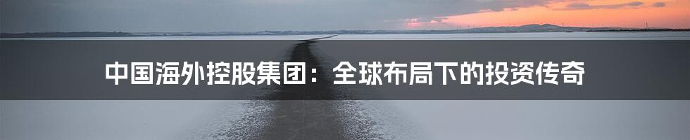 中国海外控股集团:全球布局下的投资传奇
