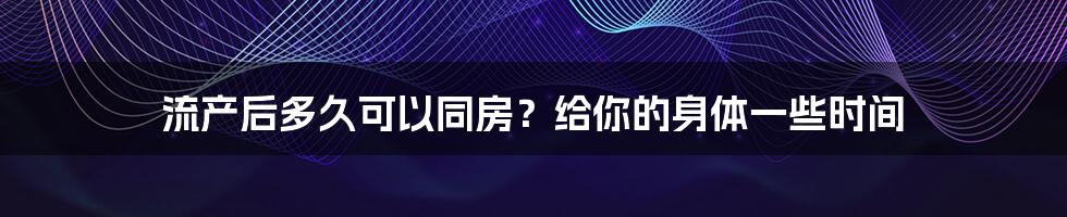 流产后多久可以同房?给你的身体一些时间