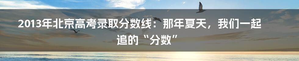 2013年北京高考录取分数线：那年夏天，我们一起追的“分数”