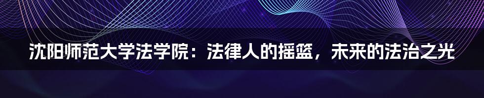 沈阳师范大学法学院:法律人的摇篮,未来的法治之光