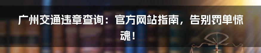 广州交通违章查询:官方网站指南,告别罚单惊魂!