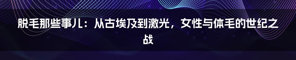 脱毛那些事儿：从古埃及到激光，女性与体毛的世纪之战