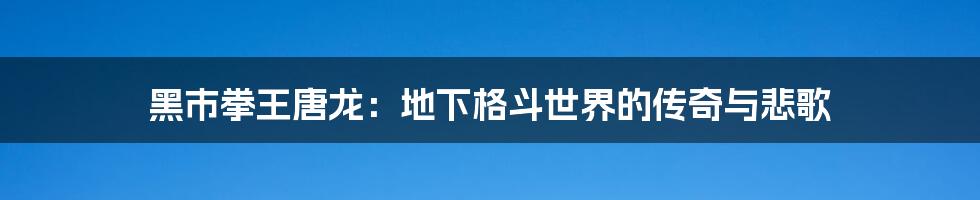 黑市拳王唐龙:地下格斗世界的传奇与悲歌