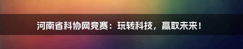 河南省科协网竞赛：玩转科技，赢取未来！