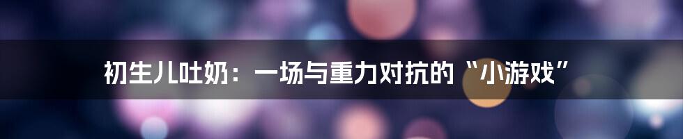 初生儿吐奶：一场与重力对抗的“小游戏”