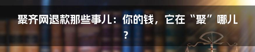 聚齐网退款那些事儿：你的钱，它在“聚”哪儿？