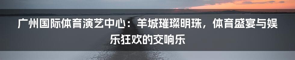 广州国际体育演艺中心:羊城璀璨明珠,体育盛宴与娱乐狂欢的交响乐
