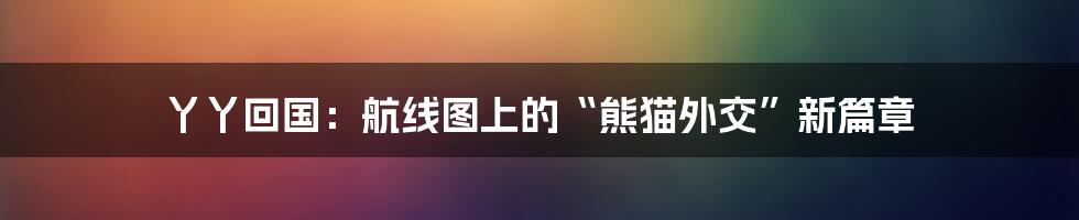 丫丫回国:航线图上的“熊猫外交”新篇章
