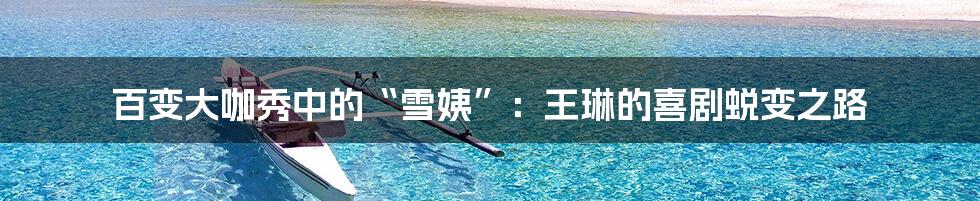 百变大咖秀中的“雪姨”：王琳的喜剧蜕变之路