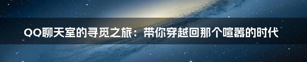 QQ聊天室的寻觅之旅：带你穿越回那个喧嚣的时代