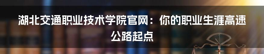 湖北交通职业技术学院官网:你的职业生涯高速公路起点