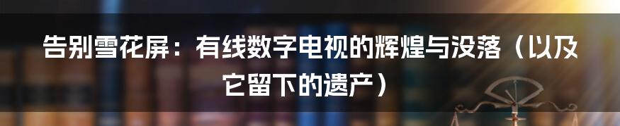 告别雪花屏：有线数字电视的辉煌与没落（以及它留下的遗产）