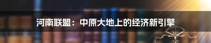 河南联盟:中原大地上的经济新引擎