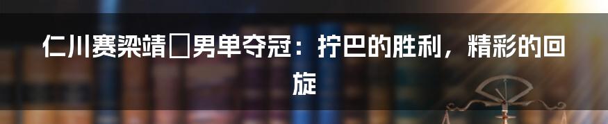 仁川赛梁靖崑男单夺冠:拧巴的胜利,精彩的回旋