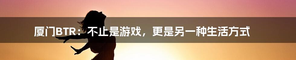 厦门BTR:不止是游戏,更是另一种生活方式