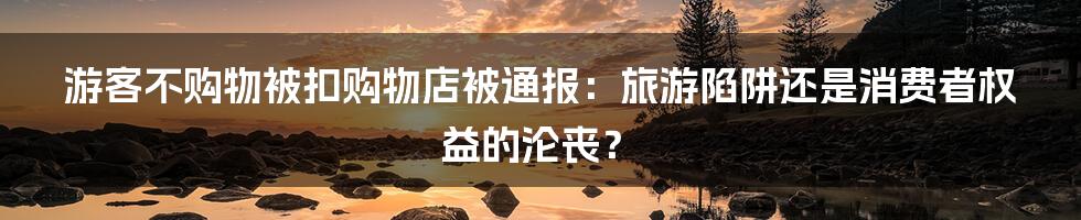 游客不购物被扣购物店被通报:旅游陷阱还是消费者权益的沦丧?