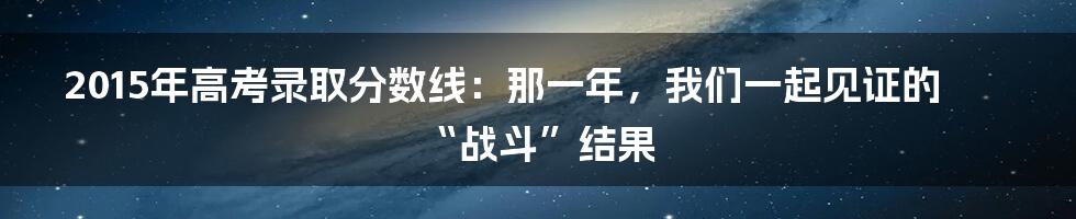 2015年高考录取分数线：那一年，我们一起见证的“战斗”结果