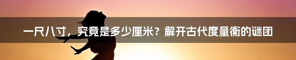 一尺八寸，究竟是多少厘米？解开古代度量衡的谜团