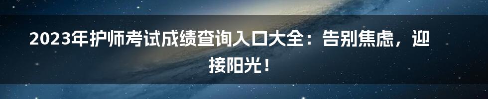 2023年护师考试成绩查询入口大全：告别焦虑，迎接阳光！
