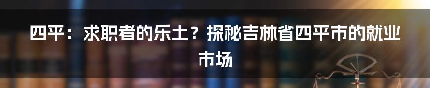 四平：求职者的乐土？探秘吉林省四平市的就业市场