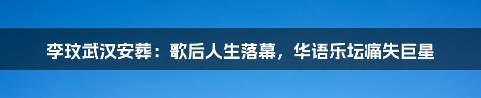 李玟武汉安葬:歌后人生落幕,华语乐坛痛失巨星