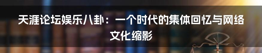 天涯论坛娱乐八卦:一个时代的集体回忆与网络文化缩影