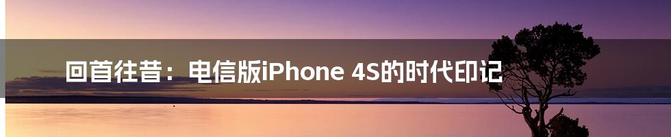 回首往昔：电信版iPhone 4S的时代印记