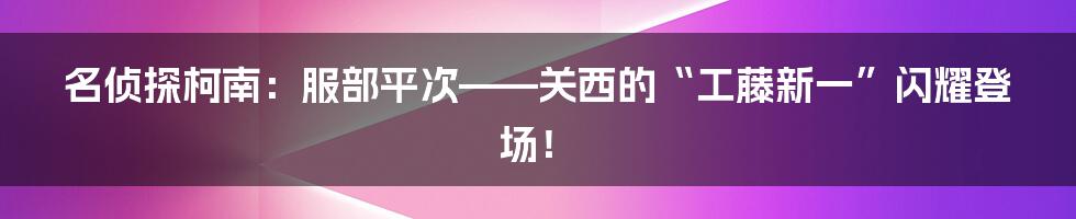 名侦探柯南:服部平次——关西的“工藤新一”闪耀登场!