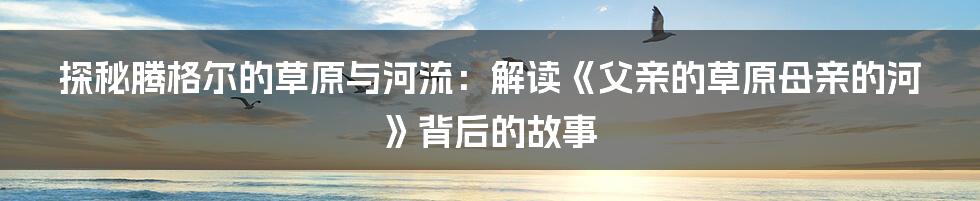 探秘腾格尔的草原与河流：解读《父亲的草原母亲的河》背后的故事