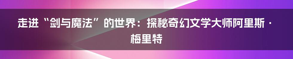 走进“剑与魔法”的世界：探秘奇幻文学大师阿里斯·梅里特
