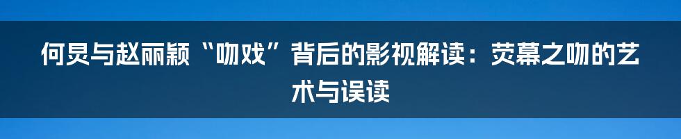 何炅与赵丽颖“吻戏”背后的影视解读:荧幕之吻的艺术与误读