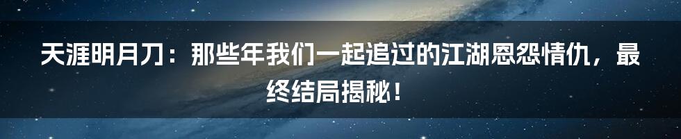 天涯明月刀:那些年我们一起追过的江湖恩怨情仇,最终结局揭秘!