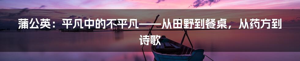 蒲公英：平凡中的不平凡——从田野到餐桌，从药方到诗歌