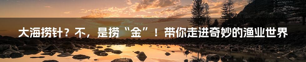 大海捞针？不，是捞“金”！带你走进奇妙的渔业世界
