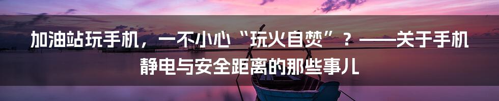 加油站玩手机，一不小心“玩火自焚”？——关于手机静电与安全距离的那些事儿