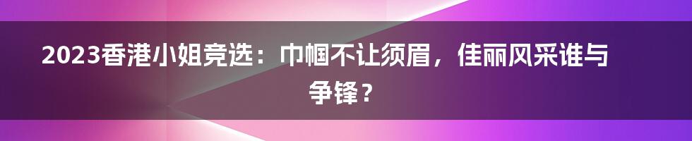 2023香港小姐竞选:巾帼不让须眉,佳丽风采谁与争锋?