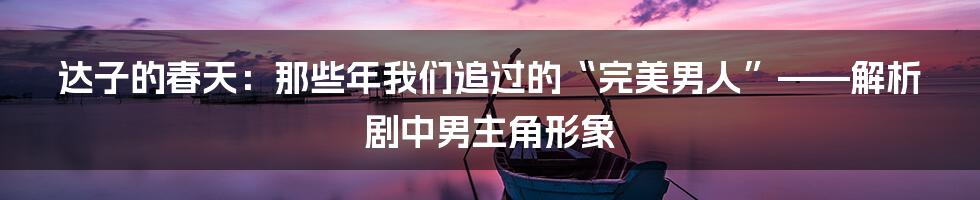 达子的春天:那些年我们追过的“完美男人”——解析剧中男主角形象