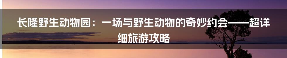 长隆野生动物园：一场与野生动物的奇妙约会——超详细旅游攻略