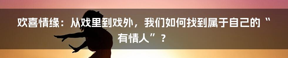 欢喜情缘:从戏里到戏外,我们如何找到属于自己的“有情人”?