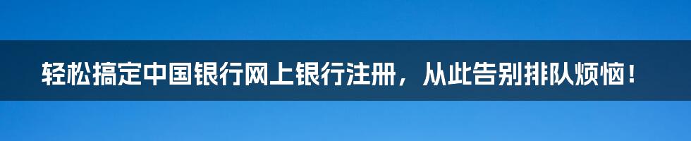 轻松搞定中国银行网上银行注册，从此告别排队烦恼！