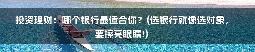 投资理财:哪个银行最适合你?(选银行就像选对象,要擦亮眼睛!)