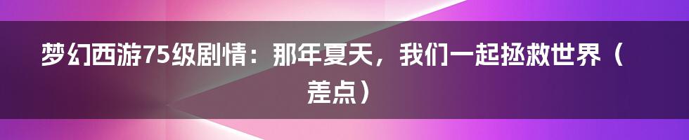 梦幻西游75级剧情:那年夏天,我们一起拯救世界(差点)