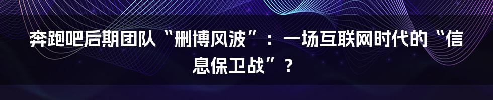 奔跑吧后期团队“删博风波”:一场互联网时代的“信息保卫战”?