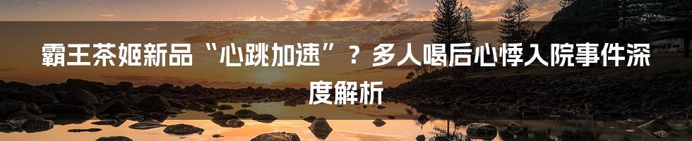 霸王茶姬新品“心跳加速”？多人喝后心悸入院事件深度解析